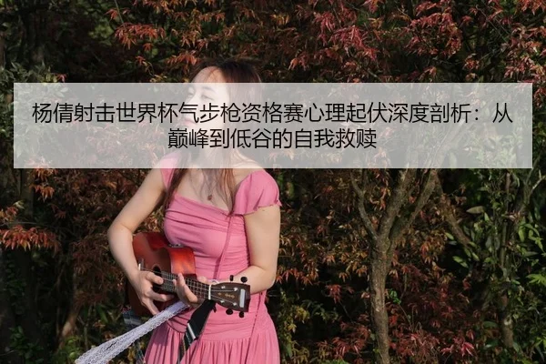 杨倩射击世界杯气步枪资格赛心理起伏深度剖析：从巅峰到低谷的自我救赎