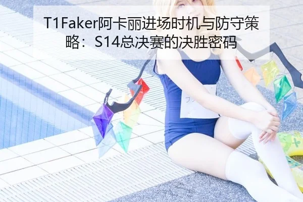 T1Faker阿卡丽进场时机与防守策略：S14总决赛的决胜密码