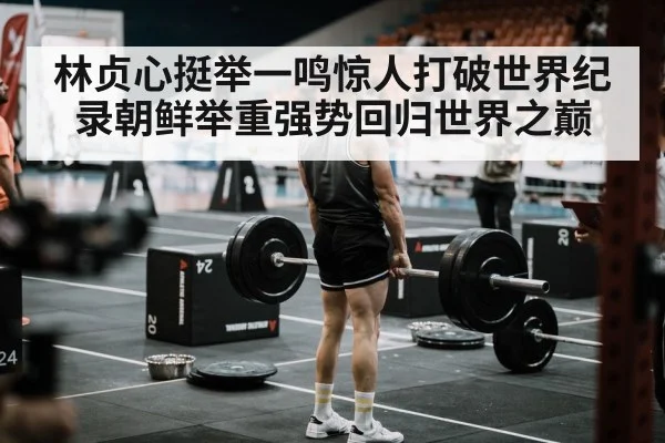 林贞心挺举一鸣惊人打破世界纪录朝鲜举重强势回归世界之巅