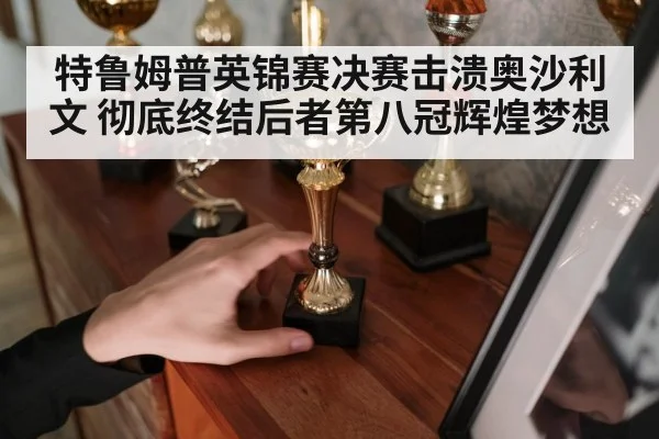 特鲁姆普英锦赛决赛击溃奥沙利文 彻底终结后者第八冠辉煌梦想