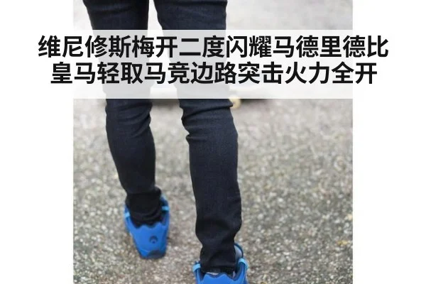 维尼修斯梅开二度闪耀马德里德比皇马轻取马竞边路突击火力全开