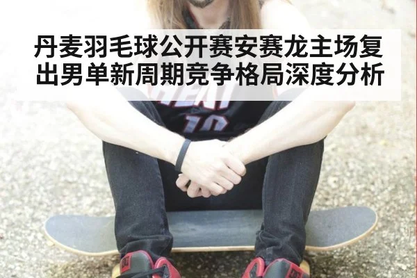 丹麦羽毛球公开赛安赛龙主场复出男单新周期竞争格局深度分析